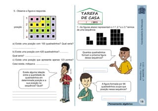 5 - Observe a figura e responda.

posição

1 - As figuras abaixo representam o 1.º, 2.º e o 3.º termos
de uma sequência.

a) Existe uma posição com 100 quadradinhos? Qual seria?
.....................................
b) Existe uma posição com 420 quadradinhos?..............
c) Existe uma posição que apresenta apenas 123 pontos?

Matemática - 7.º Ano
4.º BIMESTRE / 2013

Qual seria? ........................

MULTIRIO

Quantos quadradinhos
formam a próxima figura
dessa sequência?

.....................................................................
......................................................................
......................................................................
......................................................................

.................................

MULTIRIO

Existe alguma relação
entre a quantidade de
quadradinhos em
determinada posição e a
sua posição na
sequência? Qual?

MULTIRIO

Caso exista, indique-a. ....................

A figura formada por 99
quadradinhos ocupa que
posição nessa sequência?

.................................
Pensamento algébrico

18

 
