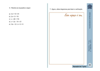 6 - Resolva as equações a seguir.

a) 3x + 10 = 91
b) 2x + 5 = 19

7 - Agora, utilize diagramas para fazer a verificação.

Esse espaço é seu.

c) x – 28 = 119
d) x + 2x – 15 = 21

Matemática - 7.º Ano
4.º BIMESTRE / 2013

e) 3(x – 3) + x + 2 = 9

Equação de 1º grau

22

 