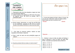 Esse espaço é seu.
1 - Represente cada uma das situações a seguir por meio
de uma expressão algébrica.
a) Juliana comprou uma cafeteira por R$ 72,00. Ela pagou
da seguinte forma: R$ 32,00 de entrada, mais 4
prestações iguais.

Matemática - 7.º Ano
4.º BIMESTRE / 2013

b) Norma recebe, diariamente, um valor fixo de R$ 20,00
por dia trabalhado, acrescido de R$ 3,00 por produto
vendido. Ela recebeu R$ 38,00 no final do dia de ontem.

2 - Com base no exercício anterior, resolva as duas
equações encontradas e responda.
a) Qual o valor de cada uma das prestações pagas por
Juliana?

b) Quantos produtos Norma vendeu no dia de ontem?

23

3 - A soma das idades de Fabio e Aline é 16 anos. No
ano que vem, Fabio terá o dobro da idade de Aline.
Qual a idade dos dois no próximo ano?
Solução
Cálculo

Resposta:....................................................................
4 - Subtrair 3 anos do triplo da idade de Rodrigo é
igual a adicionar 5 anos ao dobro da idade dele.
Então, a equação que expressa esse problema é
(A) 3x – 3 = 2x + 5.
(B) 3x + 3 = 2x – 5.
(C) 2x + 5 = 3x + 3.
(D) 2x – 5 = 3x – 3.
Equação de 1.º grau

 