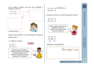 b) No sistema, escolha uma das duas equações e
substitua o valor de x.

x  y  8

x  y  2

multiplicar por 2


x  2y  5    

3x  4y  -5
Passamos a escrever o sistema da seguinte maneira:

c) Quanto vale y? .............

d) Qual o par ordenado (x, y) que representa a solução do
sistema dado? ..............
5 – Observe o sistema:

5x
2.º caso

Nesse caso, para aplicar o
método da adição, na resolução
do sistema, pode-se, por
exemplo, multiplicar a primeira
equação por 2. Observe!

=5

a) Resolva a equação 5x = 5.

MULTIRIO

x  2y  5

3x  4y  -5

2x  4y  10

3x  4y ___
_______ -5

Esse espaço é seu.

Sistema de equações do 1.º grau

Matemática - 7.º Ano
4.º BIMESTRE / 2013

MULTIRIO

Agora, pode-se adicionar as
equações, membro a
membro, de forma a anular
uma das incógnitas.

MULTIRIO

2x  4y  10

3x  4y  -5

26

 