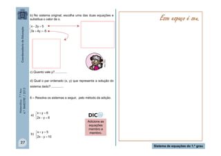 b) No sistema original, escolha uma das duas equações e
substitua o valor de x.

Esse espaço é seu.

MULTIRIO

x  2y  5

3x  4y  -5

c) Quanto vale y? .............

Matemática - 7.º Ano
4.º BIMESTRE / 2013

d) Qual o par ordenado (x, y) que representa a solução do
sistema dado? ..............
6 – Resolva os sistemas a seguir, pelo método da adição.

x  y  6
a) 
2x  y  6

x  y  5
b) 
2x  y  10

27

Adicione as
equações
membro a
membro.

Sistema de equações do 1.º grau

 