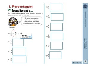 Recapitulando...
1 - Escreva as frações na forma decimal, seguindo o
processo apresentado no exemplo.

MULTIRIO

Às vezes, escrevemos
frações na forma decimal,
sem precisar efetuar as
divisões. Observe o exemplo!

b) 4
5

c)

8
25

d) 7
4

Exemplo:
x2



4
10



0,4
AGORA,
É COM VOCÊ

!!!

e)

2
25

f)

x2

1
4

b) 3
5

c)

3
4

g)
d)

Matemática - 7.º Ano
4.º BIMESTRE / 2013

a) 2
5

3
2

7
20

Porcentagem

2

 