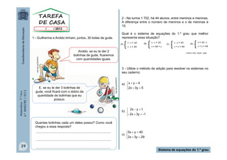 2 - Na turma 1 702, há 44 alunos, entre meninos e meninas.
A diferença entre o número de meninos e o de meninas é
10.
Qual é o sistema de equações do 1.º grau que melhor
representa essa situação?

Aroldo, se eu te der 2
bolinhas de gude, ficaremos
com quantidades iguais.

E, se eu te der 3 bolinhas de
gude, você ficará com o dobro da
quantidade de bolinhas que eu
possuo.

FONTE: PDE | SAEB - 2008

3 - Utilize o método da adição para resolver os sistemas no
seu caderno:
http://goo.gl/GEWDFU

Matemática - 7.º Ano
4.º BIMESTRE / 2013

http://goo.gl/GEWDFU

1 - Guilherme e Aroldo tinham, juntos, 30 bolas de gude.

a) x  y  4

2x  3y  5

2x  y  1
b) 

- 2x  3y  -1
Quantas bolinhas cada um deles possui? Como você
chegou a essa resposta?
...................................................................................
...................................................................................

29

...................................................................................

5x  y  40
c) 
2x  3y  29

Sistema de equações do 1.º grau

 
