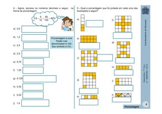 4 - Agora, escreva os números decimais a seguir,
forma de porcentagem:

6
60

 60%
10 100

a) 0,6
b) 1,2
c) 2,4

5 - Qual a porcentagem que foi pintada em cada uma das
ilustrações a seguir?
a)

f)

MULTIRIO

0,6 

na

Porcentagem é uma
fração cujo
denominador é 100.
Seu símbolo é (%).

b)
g)

d) 2,5
c)
Matemática - 7.º Ano
4.º BIMESTRE / 2013

e) 0,75
h)
f) 1,25
g) 0,125

d)

i)

h) 0,35
i) 0,22

e)

j)

j) 1,4
Porcentagem

4

 