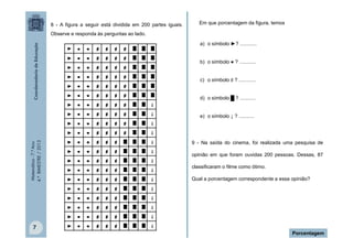 8 - A figura a seguir está dividida em 200 partes iguais.

Em que porcentagem da figura, temos

Observe e responda às perguntas ao lado.
a) o símbolo ►? ............
b) o símbolo ● ? ............
c) o símbolo ♯ ? ............
d) o símbolo █ ? ...........

Matemática - 7.º Ano
4.º BIMESTRE / 2013

e) o símbolo ↓ ? ...........

7

9 - Na saída do cinema, foi realizada uma pesquisa de
opinião em que foram ouvidas 200 pessoas. Dessas, 87
classificaram o filme como ótimo.
Qual a porcentagem correspondente a essa opinião?

Porcentagem

 