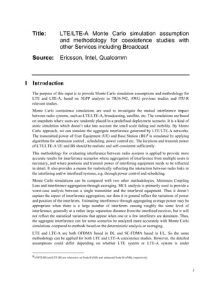 1
Title: LTE/LTE-A Monte Carlo simulation assumption
and methodology for coexistence studies with
other Services including Broadcast
Source: Ericsson, Intel, Qualcomm
1 Introduction
The purpose of this input is to provide Monte Carlo simulation assumptions and methodology for
LTE and LTE-A, based on 3GPP analysis in TR36.942, AWG previous studies and ITU-R
relevant studies.
Monte Carlo coexistence simulations are used to investigate the mutual interference impact
between radio systems, such as LTE/LTE-A, broadcasting, satellite, etc. The simulations are based
on snapshots where users are randomly placed in a predefined deployment scenario. It is a kind of
static simulation which doesn’t take into account the small scale fading and mobility. By Monte
Carlo approach, we can simulate the aggregate interference generated by LTE/LTE-A networks.
The transmitted power of User Equipment (UE) and Base Station (BS)1 is simulated by applying
algorithms for admission control , scheduling, power control etc. The locations and transmit power
of LTE/LTE-A UE and BS should be realistic and self-consistent sufficiently.
This methodology for evaluating interference between radio systems is applied to provide more
accurate results for interference scenarios where aggregation of interference from multiple users is
necessary, and where positions and transmit power of interfering equipment needs to be reflected
in detail. It also provides a means for realistically reflecting the interaction between radio links in
the interfering and/or interfered systems, e.g. through power control and scheduling.
Monte Carlo simulations can be compared with two other methodologies, Minimum Coupling
Loss and interference aggregation through averaging. MCL analysis is primarily used to provide a
worst-case analysis between a single transmitter and the interfered equipment. Thus it doesn’t
capture the aspect of interference aggregation, nor does it in general reflect the variations of power
and position of the interferers. Estimating interference through aggregating average power may be
appropriate when there is a large number of interferers causing roughly the same level of
interference, generally at a rather large separation distance from the interfered receiver, but it will
not reflect the statistical variations that appear when one or a few interferers are dominant. Thus,
the aggregate interference can for some scenarios be analyzed more accurately with Monte Carlo
simulations compared to methods based on the deterministic analysis or averaging.
LTE and LTE-A are both OFDMA based in DL and SC-FDMA based in UL. So the same
methodology can be applied for both LTE and LTE-A coexistence studies. However, the detailed
assumptions could differ depending on whether LTE system or LTE-A system is under
1 UMTS BS and LTE BS are referred to as Node B (NB) and enhanced Node B (eNB), respectively.
 
