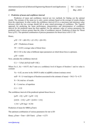 International Journal of Advanced Engineering Research and Applications
(IJAERA)
Vol. – 1, Issue – 1
May –2015
www.ijaera.org 7
C. Prediction of mean and confidence interval
Prediction of mean and confidence interval are two methods for finding out the optimal
results. The estimate of the mean (µ) is only a point estimate based on the average of results obtains
from the experiment. In other words, the confidence interval (CI) is a maximum and minimum value
between which the true average should fall at some stated percentage of confidence. The Taguchi
approach for predicting the mean performance characteristics and determination of confidence
interval for the predicted mean has been applied. For the optimum value of various parameters the
predicted value is always greater than the value of confidence interval. Prediction of mean for Thrust
force (µTF): The optimum combination of process parameters for thrust force is B3 C1 D1
Hence,
µTF = TF + (B3-TF) + (C1-TF) + (D1-TF)
µTF = Prediction of mean
TF = 14.833; average value of thrust force
B3 C1 D1 is the value of different input parameters at which thrust force is optimum.
µTF = 4.834
Now, calculate the confidence interval:
C.I. = √ (Fa(1,fe)Ve⌈1/neff+1/R⌉ )
Where Fa (1, fe) = 4.0157; the F ratio at a confidence level of degree of freedom 1 and its value is
constant
Ve = 6.42; an error in the ANOVA table in (adjMS) column (variance error)
neff = N / (1+total degree of freedom associated in the estimate of mean) = 54/(1+7)= 6.75
N = 54; total no. of results
R = 3; total no. of repetition
C.I. = 3.52
The confidence interval of the predicted optimal thrust force is:
[µTF – CI] < µTF < [µTF + CI]
[4.834 – 3.52] < µTF < [4.834 + 3.52]
1.314 < µTF (kg) < 8.354
Prediction of mean for MRR (µTmrr):
The optimum combination of various parameters for mrr is D3
Hence, µTmrr = Tmrr + (D3-Tmrr) µTmrr = 4.273
 