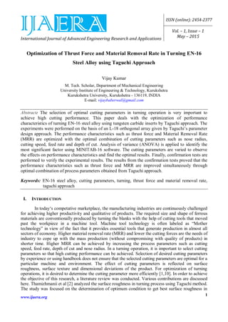 International Journal of Advanced Engineering Research and Applications
ISSN (online): 2454-2377
Vol. – 1, Issue – 1
May – 2015
www.ijaera.org
1
Optimization of Thrust Force and Material Removal Rate in Turning EN-16
Steel Alloy using Taguchi Approach
Vijay Kumar
M. Tech. Scholar, Department of Mechanical Engineering
University Institute of Engineering & Technology, Kurukshetra
Kurukshetra University, Kurukshetra - 136119, INDIA
E-mail: vijaybaberwal@gmail.com
Abstract: The selection of optimal cutting parameters in turning operation is very important to
achieve high cutting performance. This paper deals with the optimization of performance
characteristics of turning EN-16 steel alloy using tungsten carbide inserts by Taguchi approach. The
experiments were performed on the basis of an L-18 orthogonal array given by Taguchi’s parameter
design approach. The performance characteristics such as thrust force and Material Removal Rate
(MRR) are optimized with the optimal combination of cutting parameters such as nose radius,
cutting speed, feed rate and depth of cut. Analysis of variance (ANOVA) is applied to identify the
most significant factor using MINITAB-16 software. The cutting parameters are varied to observe
the effects on performance characteristics and find the optimal results. Finally, confirmation tests are
performed to verify the experimental results. The results from the confirmation tests proved that the
performance characteristics such as thrust force and MRR are improved simultaneously through
optimal combination of process parameters obtained from Taguchi approach.
Keywords: EN-16 steel alloy, cutting parameters, turning, thrust force and material removal rate,
taguchi approach
I. INTRODUCTION
In today‘s competative marketplace, the manufacturing industries are continuously challenged
for achieving higher productivity and qualitative of products. The required size and shape of ferrous
materials are conventionally produced by turning the blanks with the help of cutting tools that moved
past the workpiece in a machine tool. Machine tool technology is often labeled as “Mother
technology” in view of the fact that it provides essential tools that generate production in almost all
sectors of economy. Higher material removal rate (MRR) and lower the cutting forces are the needs of
industry to cope up with the mass production (without compromising with quality of products) in
shorter time. Higher MRR can be achieved by increasing the process parameters such as cutting
speed, feed rate, depth of cut and nose radius. In a turning operation, it is important to select cutting
parameters so that high cutting performance can be achieved. Selection of desired cutting parameters
by experience or using handbook does not ensure that the selected cutting parameters are optimal for a
particular machine and environment. The effect of cutting parameters is reflected on surface
roughness, surface texture and dimensional deviations of the product. For optimization of turning
operations, it is desired to determine the cutting parameter more efficiently [1,10]. In order to achieve
the objective of this research, a literature review was conducted. Various contributions are discussed
here. Thamizhmanii et al [2] analyzed the surface roughness in turning process using Taguchi method.
The study was focused on the determination of optimum condition to get best surface roughness in
 