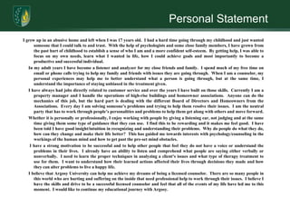 Personal StatementI grew up in an abusive home and left when I was 17 years old.  I had a hard time going through my childhood and just wanted someone that I could talk to and trust.  With the help of psychologists and some close family members, I have grown from the past hurt of childhood to establish a sense of who I am and a more confident self-esteem.  By getting help, I was able to focus on my own needs, learn what I wanted in life, how I could achieve goals and most importantly to become a productive and successful individual.       In my adult years I have become a listener and analyzer for my close friends and family.  I spend much of my free time on email or phone calls trying to help my family and friends with issues they are going through.  When I am a counselor, my personal experiences may help me to better understand what a person is going through, but at the same time, I understand the importance of staying unbiased in the treatment given.        I have always had jobs directly related to customer service and over the years I have built on those skills.  Currently I am a property manager and I handle the operations of high-rise buildings and homeowner associations.  Anyone can do the mechanics of this job, but the hard part is dealing with the different Board of Directors and Homeowners from the Associations.  Every day I am solving someone’s problems and trying to help them resolve their issues.  I am the neutral party that has to work through people’s personalities and problems to help them get along with others and move forward.        Whether it is personally or professionally, I enjoy working with people by giving a listening ear, not judging and at the same time giving them some type of guidance that they can use.  I find this to be rewarding and it makes me feel good.  I have been told I have good insight/intuition in recognizing and understanding their problems.  Why do people do what they do, how can they change and make their life better?  This has guided me towards interests with psychology/counseling in the workings of the human mind and how to get past the pre-set mind obstacles.      I have a strong motivation to be successful and to help other people that feel they do not have a voice or understand the problems in their lives.  I already have an ability to listen and comprehend what people are saying either verbally or nonverbally.  I need to learn the proper techniques in analyzing a client’s issues and what type of therapy treatment to use for them.  I want to understand how their learned actions affected their lives through decisions they made and how they can alter problems to live a happy life.       I believe that Argosy University can help me achieve my dreams of being a licensed counselor.  There are so many people in this world who are hurting and suffering on the inside that need professional help to work through their issues.  I believe I have the skills and drive to be a successful licensed counselor and feel that all of the events of my life have led me to this moment.  I would like to continue my educational journey with Argosy.