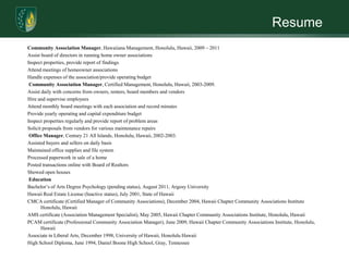 ResumeCommunity Association Manager, Hawaiiana Management, Honolulu, Hawaii, 2009 – 2011Assist board of directors in running home owner associationsInspect properties, provide report of findingsAttend meetings of homeowner associationsHandle expenses of the association/provide operating budget Community Association Manager, Certified Management, Honolulu, Hawaii, 2003-2009.Assist daily with concerns from owners, renters, board members and vendorsHire and supervise employeesAttend monthly board meetings with each association and record minutesProvide yearly operating and capital expenditure budgetInspect properties regularly and provide report of problem areasSolicit proposals from vendors for various maintenance repairs Office Manager, Century 21 All Islands, Honolulu, Hawaii, 2002-2003.Assisted buyers and sellers on daily basisMaintained office supplies and file systemProcessed paperwork in sale of a homePosted transactions online with Board of RealtorsShowed open houses EducationBachelor’s of Arts Degree Psychology (pending status), August 2011, Argosy UniversityHawaii Real Estate License (Inactive status), July 2001, State of HawaiiCMCA certificate (Certified Manager of Community Associations), December 2004, Hawaii Chapter Community Associations Institute Honolulu, HawaiiAMS certificate (Association Management Specialist), May 2005, Hawaii Chapter Community Associations Institute, Honolulu, HawaiiPCAM certificate (Professional Community Association Manager), June 2009, Hawaii Chapter Community Associations Institute, Honolulu, HawaiiAssociate in Liberal Arts, December 1998, University of Hawaii, Honolulu HawaiiHigh School Diploma, June 1994, Daniel Boone High School, Gray, Tennessee
