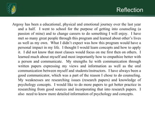 ReflectionArgosy has been a educational, physical and emotional journey over the last year and a half.  I went to school for the purpose of getting into counseling (a passion of mine) and to change careers to do something I will enjoy.  I have met so many great people through this program and learned about other’s lives as well as my own.  What I didn’t expect was how this program would have a personal impact in my life.  I thought I would learn concepts and how to apply it.  I did not know that most classes would focus on me first then on others.  I learned much about myself and most importantly how to empathize better with a person and communicate.  My strengths lie with communication through written papers expressing my views and information as well as the oral communication between myself and students/instructors.  I have always been a good communicator, which was a part of the reason I chose to do counseling.  My weaknesses are researching issues (research papers) and knowledge of psychology concepts.  I would like to do more papers to get better practice in researching from good sources and incorporating that into research papers.  I also  need to know more detailed information of psychology and concepts.
