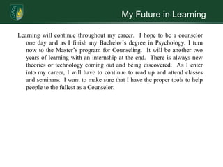 My Future in LearningLearning will continue throughout my career.  I hope to be a counselor one day and as I finish my Bachelor’s degree in Psychology, I turn now to the Master’s program for Counseling.  It will be another two years of learning with an internship at the end.  There is always new theories or technology coming out and being discovered.  As I enter into my career, I will have to continue to read up and attend classes and seminars.  I want to make sure that I have the proper tools to help people to the fullest as a Counselor.  