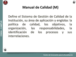 Centro de Innovación para la Acreditación
CINNA-CAMPUS
Define el Sistema de Gestión de Calidad de la
Institución, su área de aplicación y engloba: la
política de calidad, los objetivos, la
organización, las responsabilidades, la
identificación de los procesos y sus
interrelaciones.
Manual de Calidad (M)
 