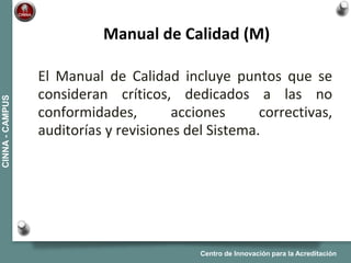 Centro de Innovación para la Acreditación
CINNA-CAMPUS
El Manual de Calidad incluye puntos que se
consideran críticos, dedicados a las no
conformidades, acciones correctivas,
auditorías y revisiones del Sistema.
Manual de Calidad (M)
 