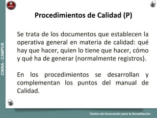 Centro de Innovación para la Acreditación
CINNA-CAMPUS
Se trata de los documentos que establecen la
operativa general en materia de calidad: qué
hay que hacer, quien lo tiene que hacer, cómo
y qué ha de generar (normalmente registros).
En los procedimientos se desarrollan y
complementan los puntos del manual de
Calidad.
Procedimientos de Calidad (P)
 