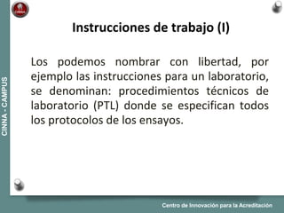 Centro de Innovación para la Acreditación
CINNA-CAMPUS
Los podemos nombrar con libertad, por
ejemplo las instrucciones para un laboratorio,
se denominan: procedimientos técnicos de
laboratorio (PTL) donde se especifican todos
los protocolos de los ensayos.
Instrucciones de trabajo (I)
 