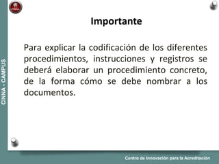 Centro de Innovación para la Acreditación
CINNA-CAMPUS
Para explicar la codificación de los diferentes
procedimientos, instrucciones y registros se
deberá elaborar un procedimiento concreto,
de la forma cómo se debe nombrar a los
documentos.
Importante
 
