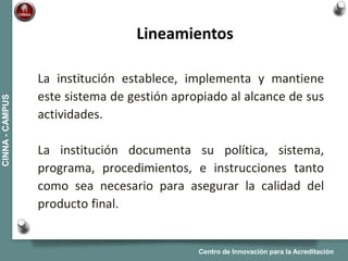 Centro de Innovación para la Acreditación
CINNA-CAMPUS
La institución establece, implementa y mantiene
este sistema de gestión apropiado al alcance de sus
actividades.
La institución documenta su política, sistema,
programa, procedimientos, e instrucciones tanto
como sea necesario para asegurar la calidad del
producto final.
Lineamientos
 