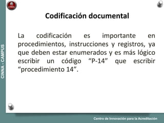Centro de Innovación para la Acreditación
CINNA-CAMPUS
La codificación es importante en
procedimientos, instrucciones y registros, ya
que deben estar enumerados y es más lógico
escribir un código “P-14” que escribir
“procedimiento 14”.
Codificación documental
 