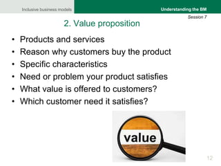 Inclusive business models
12
Understanding the BM
Session 7
2. Value proposition
• Products and services
• Reason why customers buy the product
• Specific characteristics
• Need or problem your product satisfies
• What value is offered to customers?
• Which customer need it satisfies?
 