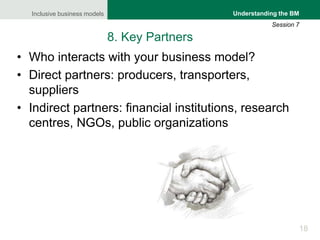 Inclusive business models
18
Understanding the BM
Session 7
8. Key Partners
• Who interacts with your business model?
• Direct partners: producers, transporters,
suppliers
• Indirect partners: financial institutions, research
centres, NGOs, public organizations
 