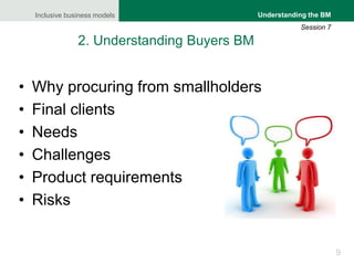 Inclusive business models
9
Understanding the BM
Session 7
2. Understanding Buyers BM
• Why procuring from smallholders
• Final clients
• Needs
• Challenges
• Product requirements
• Risks
 
