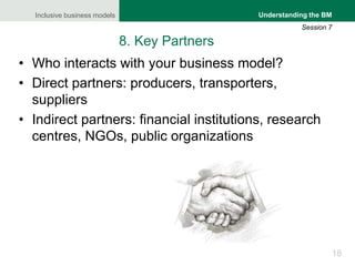 Inclusive business models
18
Understanding the BM
Session 7
8. Key Partners
• Who interacts with your business model?
• Di...