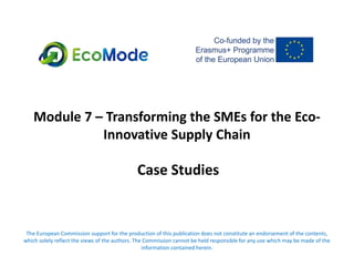 Module 7 – Transforming the SMEs for the Eco-
Innovative Supply Chain
Case Studies
The European Commission support for the production of this publication does not constitute an endorsement of the contents,
which solely reflect the views of the authors. The Commission cannot be held responsible for any use which may be made of the
information contained herein.
 