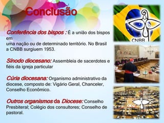 Conclusão
Conferência dos bispos : É a união dos bispos
em
uma nação ou de determinado território. No Brasil
a CNBB surgiuem 1953.
Sínodo diocesano: Assembleia de sacerdotes e
fiéis da igreja particular
Cúria diocesana: Organismo administrativo da
diocese, composto de: Vigário Geral, Chanceler,
Conselho Econômico.
Outros organismos da Diocese: Conselho
Presbiteral; Colégio dos consultores; Conselho de
pastoral.
 