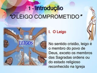 1 - Introdução
“O LEIGO COMPROMETIDO”
I. O Leigo
No sentido cristão, leigo é
o membro do povo de
Deus, exceto os membros
das Sagradas ordens ou
do estado religioso
reconhecido na Igreja
 