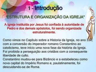 1 - Introdução
“ESTRUTURA E ORGANIZAÇÃO DA IGREJA“
”A Igreja instituída por Jesus foi confiada à autoridade de
Pedro e dos demais apóstolos, foi sendo organizada
estruturalmente.
Como vimos no Capítulo sobre a Historia da Igreja, no ano 330,
com a conversão do imperador romano Constantino ao
catolicismo, teve início uma nova fase da história da Igreja.
Foi proibida a perseguição aos cristãos com a consequente
liberdade de culto.
Constantino mudou-se para Bizâncio e a estabeleceu como
nova capital do Império Romano e, paulatinamente, foi
descuidando-se de Roma.
 
