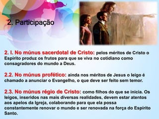 2. Participação
2. I. No múnus sacerdotal de Cristo: pelos méritos de Cristo o
Espírito produz os frutos para que se viva no cotidiano como
consagradores do mundo a Deus.
2.2. No múnus profético: ainda nos méritos de Jesus o leigo é
chamado a anunciar o Evangelho, o que deve ser feito sem temor.
2.3. No múnus régio de Cristo: como filhos do que se inicia. Os
leigos, inseridos nas mais diversas realidades, devem estar atentos
aos apelos da Igreja, colaborando para que ela possa
constantemente renovar o mundo e ser renovada na força do Espírito
Santo.
 