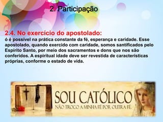 2.4. No exercício do apostolado:
ó é possível na prática constante da fé, esperança e caridade. Esse
apostolado, quando exercido com caridade, somos santificados pelo
Espírito Santo, por meio dos sacramentos e dons que nos são
conferidos. A espiritual idade deve ser revestida de características
próprias, conforme o estado de vida.
2. Participação
 