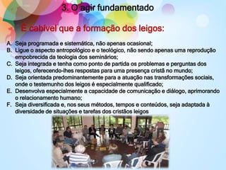 3. O agir fundamentado
A. Seja programada e sistemática, não apenas ocasional;
B. Ligue o aspecto antropológico e o teológico, não sendo apenas uma reprodução
empobrecida da teologia dos seminários;
C. Seja integrada e tenha como ponto de partida os problemas e perguntas dos
leigos, oferecendo-lhes respostas para uma presença cristã no mundo;
D. Seja orientada predominantemente para a atuação nas transformações sociais,
onde o testemunho dos leigos é especialmente qualificado;
E. Desenvolva especialmente a capacidade de comunicação e diálogo, aprimorando
o relacionamento humano;
F. Seja diversificada e, nos seus métodos, tempos e conteúdos, seja adaptada à
diversidade de situações e tarefas dos cristãos leigos
É cabível que a formação dos leigos:
 