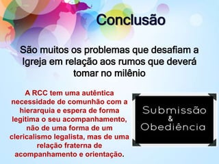 Conclusão
São muitos os problemas que desafiam a
Igreja em relação aos rumos que deverá
tomar no milênio
A RCC tem uma autêntica
necessidade de comunhão com a
hierarquia e espera de forma
legitima o seu acompanhamento,
não de uma forma de um
clericalismo legalista, mas de uma
relação fraterna de
acompanhamento e orientação.
 