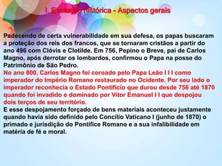 I. Evolução histórica - Aspectos gerais
Padecendo de certa vulnerabilidade em sua defesa, os papas buscaram
a proteção dos reis dos francos, que se tornaram cristãos a partir do
ano 496 com Clóvis e Clotilde. Em 756, Pepino o Breve, pai de Carlos
Magno, após derrotar os lombardos, confirmou o Papa na posse do
Patrimônio de São Pedro.
No ano 800, Carlos Magno foi coroado pelo Papa Leão I I I como
imperador do Império Romano restaurado no Ocidente. Por seu lado o
imperador reconhecia o Estado Pontifício que durou desde 756 até 1870
quando foi invadido e dominado por Vitor Emanuel I I que despojou
dois terços de seu território.
E esse despojamento forçado de bens materiais aconteceu justamente
quando havia sido definido pelo Concílio Vaticano I (junho de 1870) o
primado e jurisdição do Pontífice Romano e a sua infalibilidade em
matéria de fé e moral.
 