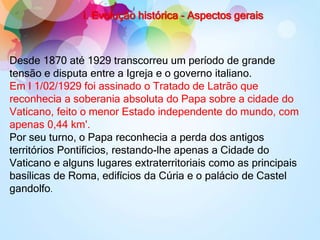 I. Evolução histórica - Aspectos gerais
Desde 1870 até 1929 transcorreu um período de grande
tensão e disputa entre a Igreja e o governo italiano.
Em I 1/02/1929 foi assinado o Tratado de Latrão que
reconhecia a soberania absoluta do Papa sobre a cidade do
Vaticano, feito o menor Estado independente do mundo, com
apenas 0,44 km'.
Por seu turno, o Papa reconhecia a perda dos antigos
territórios Pontifícios, restando-lhe apenas a Cidade do
Vaticano e alguns lugares extraterritoriais como as principais
basílicas de Roma, edifícios da Cúria e o palácio de Castel
gandolfo.
 
