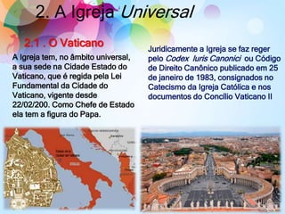 2. A Igreja Universal
A Igreja tem, no âmbito universal,
a sua sede na Cidade Estado do
Vaticano, que é regida pela Lei
Fundamental da Cidade do
Vaticano, vigente desde
22/02/200. Como Chefe de Estado
ela tem a figura do Papa.
2.1 . O Vaticano Juridicamente a Igreja se faz reger
pelo Codex luris Canonici ou Código
de Direito Canônico publicado em 25
de janeiro de 1983, consignados no
Catecismo da Igreja Católica e nos
documentos do Concílio Vaticano II
 