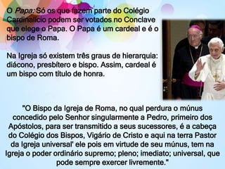 "O Bispo da Igreja de Roma, no qual perdura o múnus
concedido pelo Senhor singularmente a Pedro, primeiro dos
Apóstolos, para ser transmitido a seus sucessores, é a cabeça
do Colégio dos Bispos, Vigário de Cristo e aqui na terra Pastor
da Igreja universal' ele pois em virtude de seu múnus, tem na
Igreja o poder ordinário supremo; pleno; imediato; universal, que
pode sempre exercer livremente."
O Papa: Só os que fazem parte do Colégio
Cardinalício podem ser votados no Conclave
que elege o Papa. O Papa é um cardeal e é o
bispo de Roma.
Na Igreja só existem três graus de hierarquia:
diácono, presbítero e bispo. Assim, cardeal é
um bispo com título de honra.
 