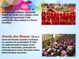 Colégio dos Bispos: É
formado pelos bispos do mundo
inteiro em união com o papa, numa
relação de comunhão e não
submissão. Sua cabeça é o Sumo
Pontífice.
Sínodo dos Bispos: Dá-se o
nome de Sínodo quando os bispos
se reúnem em assembleia. É feita
em determinados tempos como
sinal de comunhão, podendo ser
realizada para tomar decisões sobre
determinados assuntos.
 