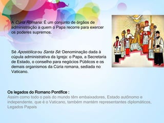 A Cúria Romana: É um conjunto de órgãos de
administração a quem o Papa recorre para exercer
os poderes supremos.
Sé Apostólica ou Santa Sé: Denominação dada à
cúpula administrativa da Igreja: o Papa, a Secretaria
de Estado, o conselho para negócios Públicos e os
demais organismos da Cúria romana, sediada no
Vaticano.
Os legados do Romano Pontífice :
Assim como todo o país do mundo têm embaixadores, Estado autônomo e
independente, que é o Vaticano, também mantém representantes diplomáticos,
Legados Papais
 
