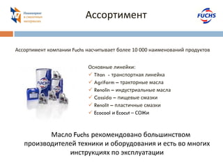 Ассортимент 
Основные линейки: 
 Titan - транспортная линейка 
 Agrifarm – тракторные масла 
 Renolin – индустриальные масла 
 Cassida – пищевые смазки 
 Renolit – пластичные смазки 
 Ecocool и Ecocut – СОЖи 
Ассортимент компании Fuchs насчитывает более 10 000 наименований продуктов 
Масло Fuchs рекомендовано большинством производителей техники и оборудования и есть во многих инструкциях по эксплуатации  