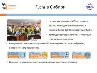 Fuchs в Сибири 
На складах компании М7 в гг. Иркутск, Братск, Улан-Удэ и Чита постоянно в наличии более 100 тонн продукции Fuchs; 
Команда профессионалов М7, имеющая специальную подготовку; 
Внедрение с помощью программы М7 Инжиниринг: техаудит, обучение, внедрение, сопровождение; 
Гарантия на всю продукцию, оговариваемая в договоре поставки;  