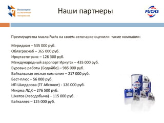 Наши партнеры 
Меридиан – 535 000 руб. 
Облагроснаб – 365 000 руб. 
Иркутавтотранс – 126 300 руб. 
Международный аэропорт Иркутск – 435 000 руб. 
Буровые работы (Бодайбо) – 985 000 руб. 
Байкальская лесная компания – 217 000 руб. 
Бест-плюс – 56 000 руб. 
ИП Шагдарова (ТГ Абсолют) - 126 000 руб. 
Игирма ЛДК – 276 500 руб. 
Шкатов (лесодобыча) – 115 000 руб. 
Байкаллес – 125 000 руб. 
Преимущества масла Fuchs на своем автопарке оценили такие компании: 