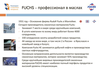 FUCHS - профессионал в маслах 
1931 год – Основание фирмы Rudolf Fuchs в Мангейме. 
Сегодня производитель смазочных материалов Fuchs: 
 Занимает 7 место в мире среди крупнейших компаний; 
 В штате компании по всему миру работает более 4000 
сотрудников; 
 330 сотрудников заняты разработкой новых продуктов; 
 44 завода во всем мире, в том числе 2 в России - в Ярославле и 
новейший завод в Калуге; 
 Компания Fuchs НЕ занимается добычей нефти и производством 
светлых нефтепродуктов; 
 Основным направлением деятельности является производство 
смазочных материалов, которое занимает 92% производства; 
 Среди крупнейших мировых производителей смазочных 
материалов FUCHS имеет наиболее полный портфель продуктов и 
высокий уровень специализации. 
 