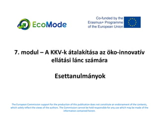 7. modul – A KKV-k átalakítása az öko-innovatív
ellátási lánc számára
Esettanulmányok
The European Commission support for the production of this publication does not constitute an endorsement of the contents,
which solely reflect the views of the authors. The Commission cannot be held responsible for any use which may be made of the
information contained herein.
 