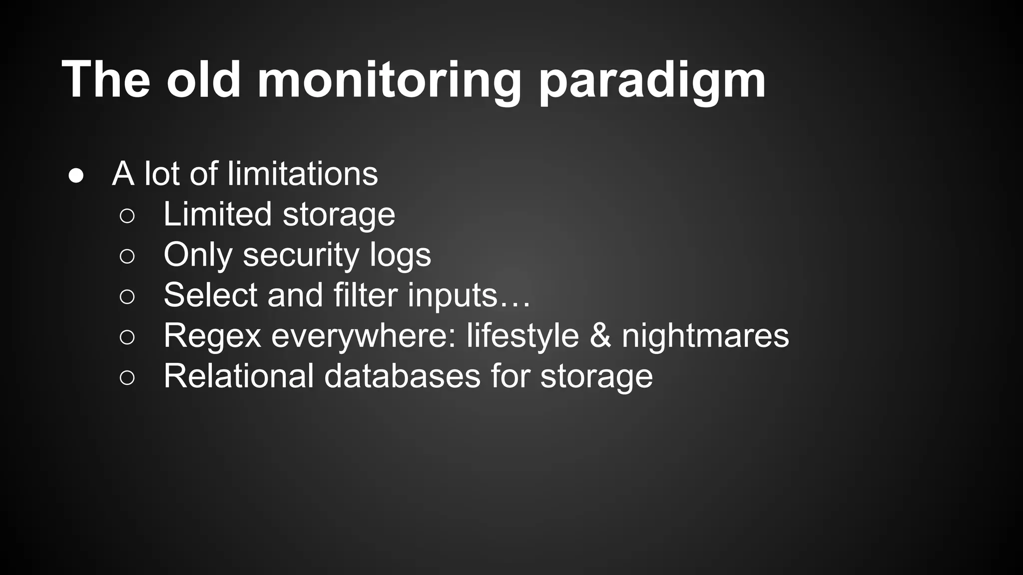 The old monitoring paradigm
● A lot of limitations
○ Limited storage
○ Only security logs
○ Select and filter inputs…
○ Regex everywhere: lifestyle & nightmares
○ Relational databases for storage
 
