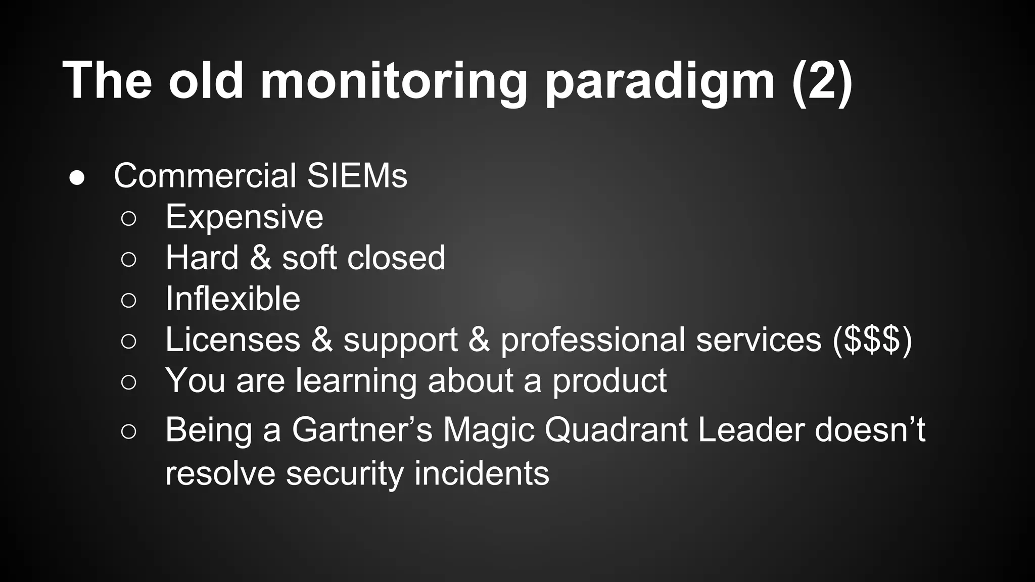 The old monitoring paradigm (2)
● Commercial SIEMs
○ Expensive
○ Hard & soft closed
○ Inflexible
○ Licenses & support & professional services ($$$)
○ You are learning about a product
○ Being a Gartner’s Magic Quadrant Leader doesn’t
resolve security incidents
 
