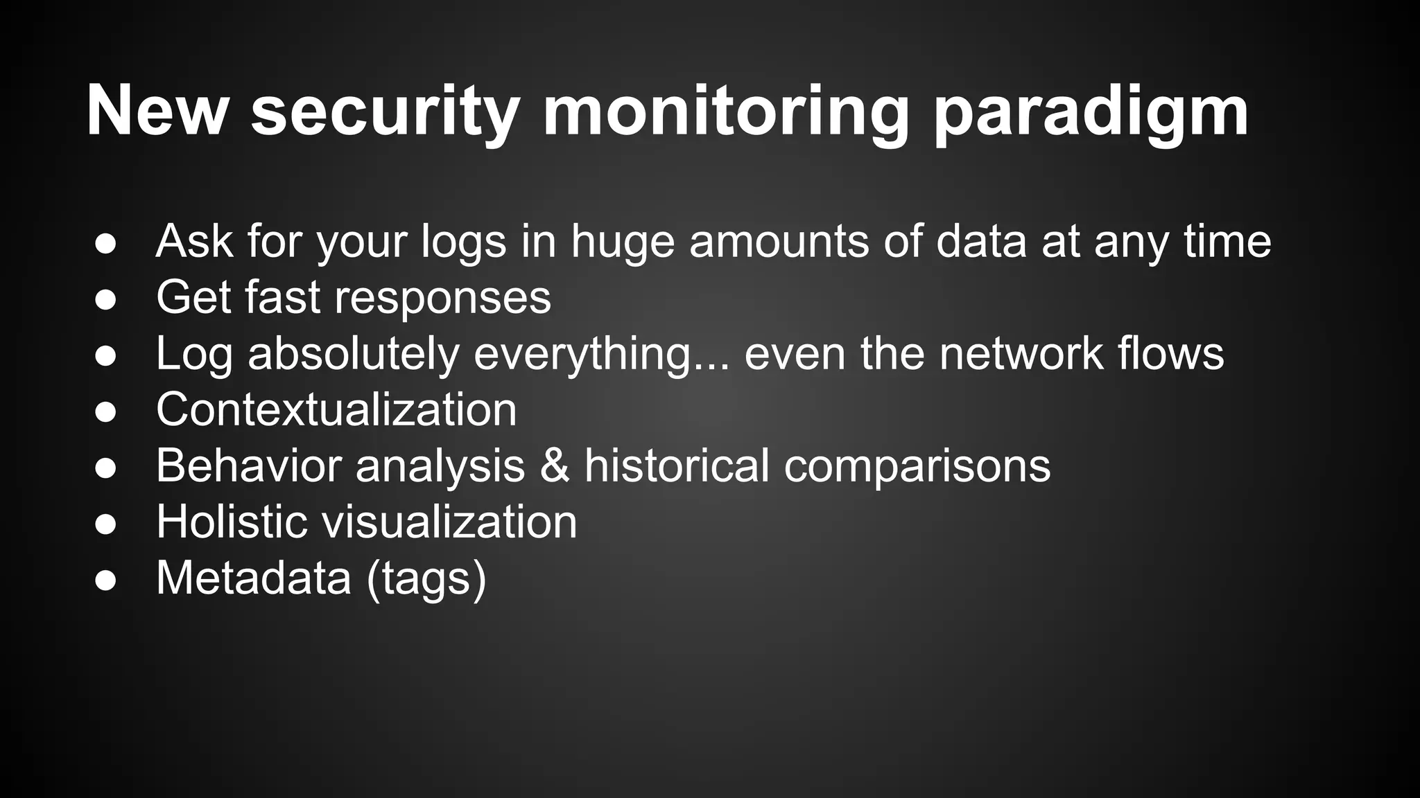 New security monitoring paradigm
● Ask for your logs in huge amounts of data at any time
● Get fast responses
● Log absolutely everything... even the network flows
● Contextualization
● Behavior analysis & historical comparisons
● Holistic visualization
● Metadata (tags)
 