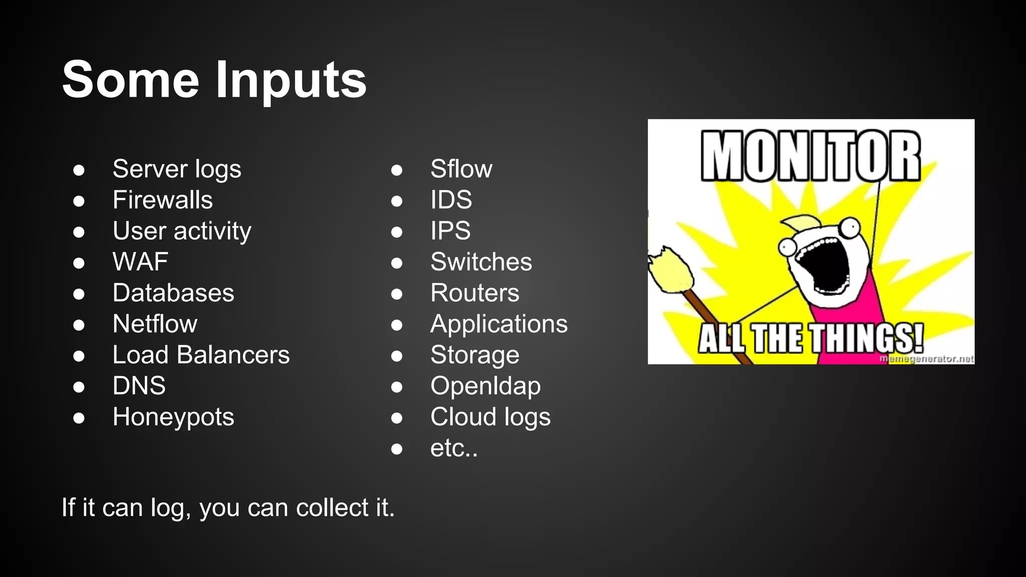 Some Inputs
● Server logs
● Firewalls
● User activity
● WAF
● Databases
● Netflow
● Load Balancers
● DNS
● Honeypots
● Sflow
● IDS
● IPS
● Switches
● Routers
● Applications
● Storage
● Openldap
● Cloud logs
● etc..
If it can log, you can collect it.
 